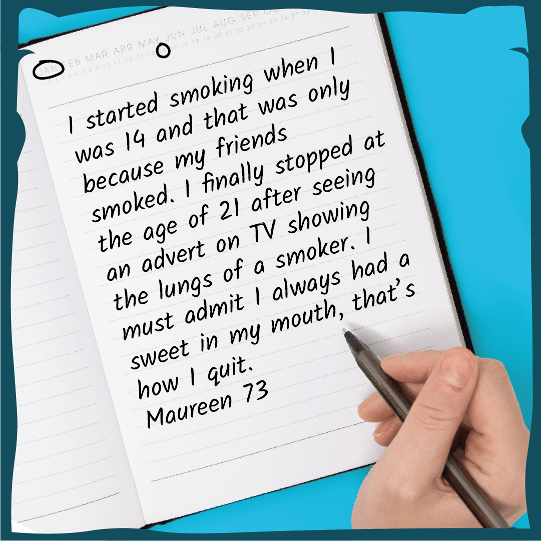 I started smoking when I was 14 and that was only because my friends smoked. I finally stopped at the age of 21 after seeing an advert on TV showing the lungs of a smoker. I must admit I always had a sweet in my mouth, that’s how I quit. Maureen 73